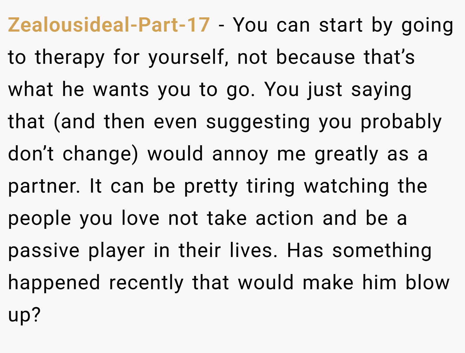 Zealousideal-Part-17 − You can start by going to therapy for yourself, not because that’s what he wants you to go. You just saying that (and then even suggesting you probably don’t change) would annoy me greatly as a partner. It can be pretty tiring watching the people you love not take action and be a passive player in their lives. Has something happened recently that would make him blow up?