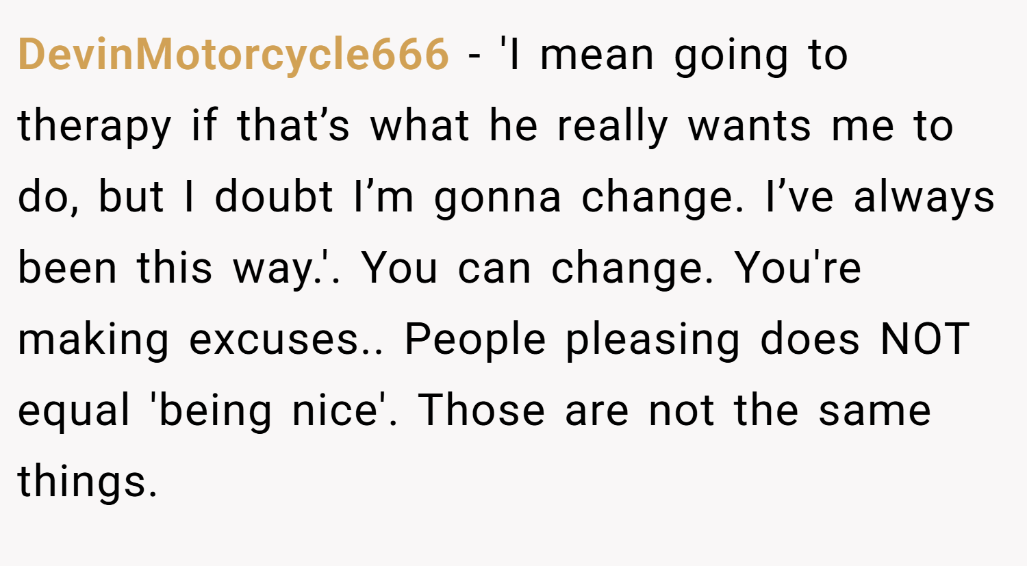 DevinMotorcycle666 − 'I mean going to therapy if that’s what he really wants me to do, but I doubt I’m gonna change. I’ve always been this way.'. You can change. You're making excuses.. People pleasing does NOT equal 'being nice'. Those are not the same things.