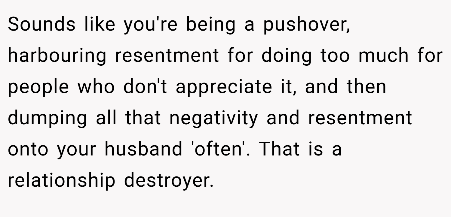 Sounds like you're being a pushover, harbouring resentment for doing too much for people who don't appreciate it, and then dumping all that negativity and resentment onto your husband 'often'. That is a relationship destroyer.