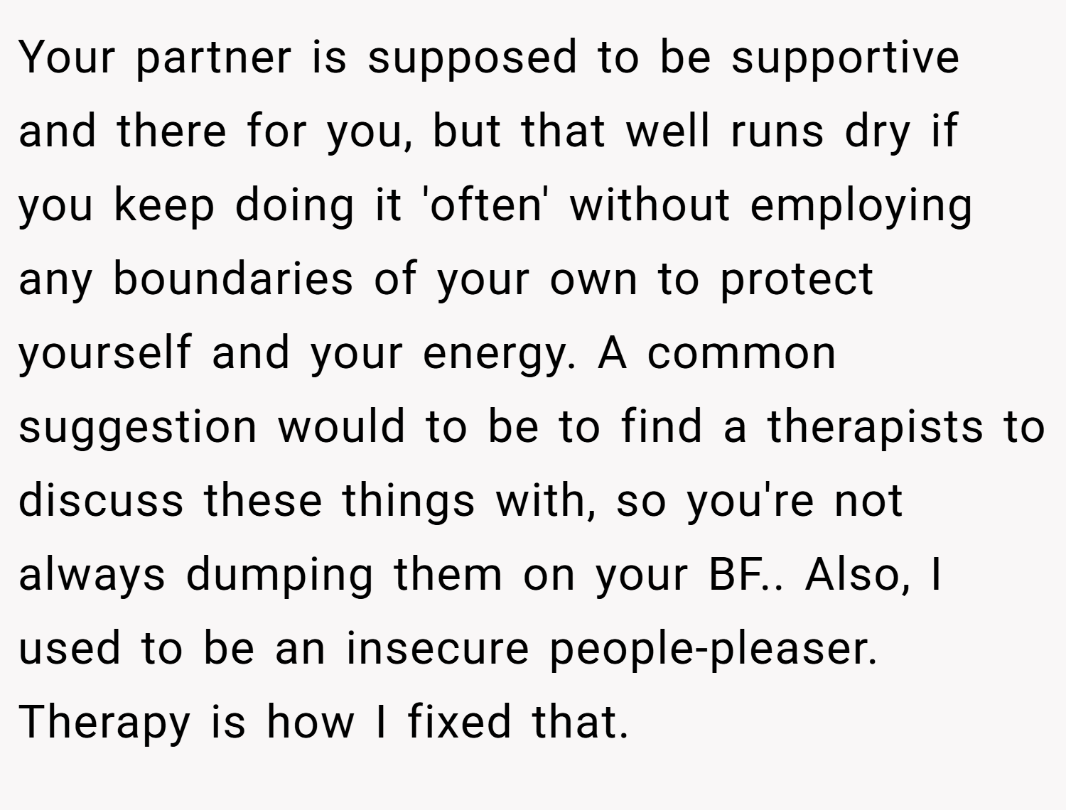 Your partner is supposed to be supportive and there for you, but that well runs dry if you keep doing it 'often' without employing any boundaries of your own to protect yourself and your energy. A common suggestion would to be to find a therapists to discuss these things with, so you're not always dumping them on your BF.. Also, I used to be an insecure people-pleaser. Therapy is how I fixed that.