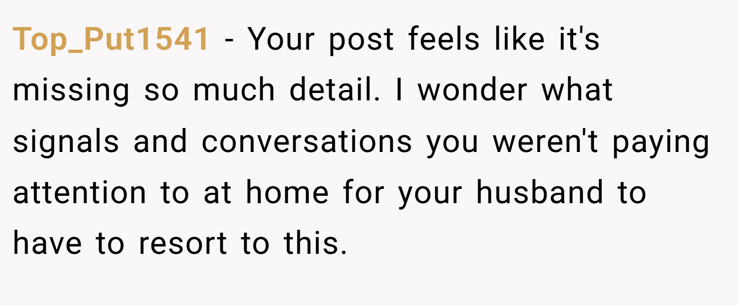 Top_Put1541 − Your post feels like it's missing so much detail. I wonder what signals and conversations you weren't paying attention to at home for your husband to have to resort to this.