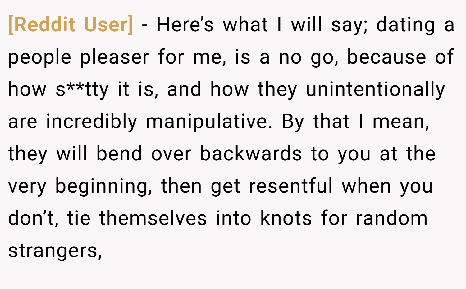 [Reddit User] − Here’s what I will say; dating a people pleaser for me, is a no go, because of how s**tty it is, and how they unintentionally are incredibly manipulative. By that I mean, they will bend over backwards to you at the very beginning, then get resentful when you don’t, tie themselves into knots for random strangers,