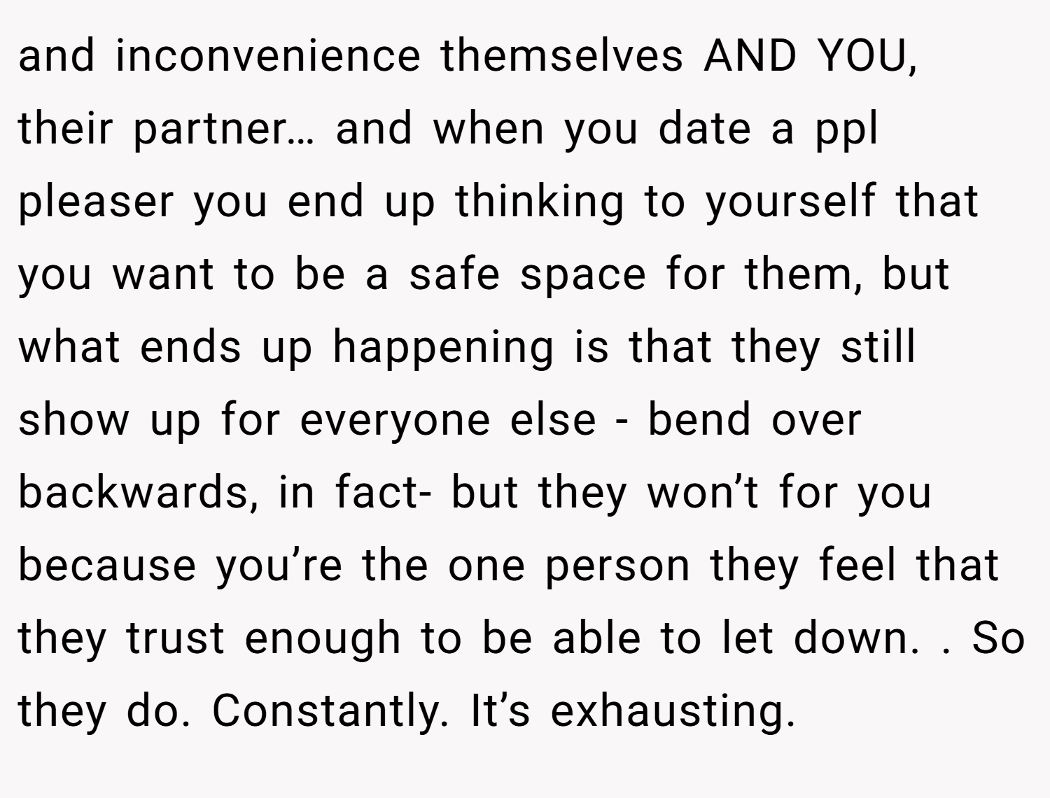 and inconvenience themselves AND YOU, their partner… and when you date a ppl pleaser you end up thinking to yourself that you want to be a safe space for them, but what ends up happening is that they still show up for everyone else - bend over backwards, in fact- but they won’t for you because you’re the one person they feel that they trust enough to be able to let down. . So they do. Constantly. It’s exhausting.