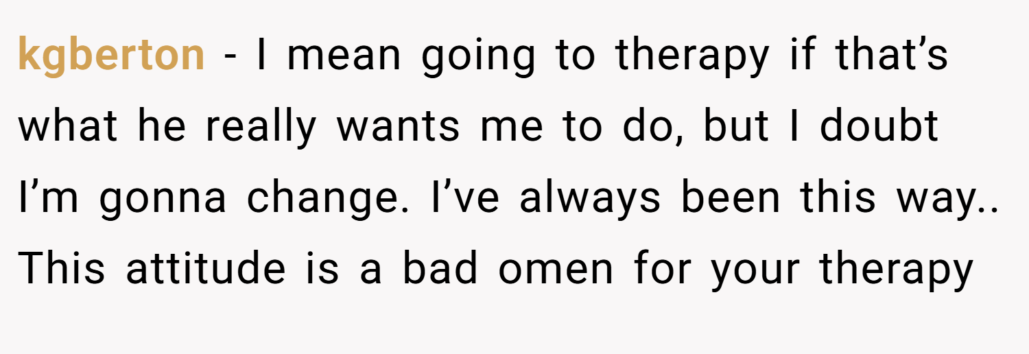kgberton − I mean going to therapy if that’s what he really wants me to do, but I doubt I’m gonna change. I’ve always been this way.. This attitude is a bad omen for your therapy