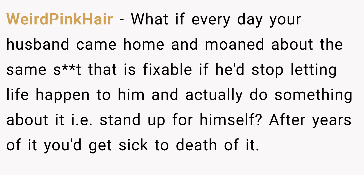 WeirdPinkHair − What if every day your husband came home and moaned about the same s**t that is fixable if he'd stop letting life happen to him and actually do something about it i.e. stand up for himself? After years of it you'd get sick to death of it.