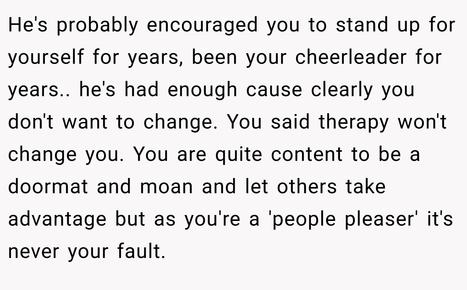 He's probably encouraged you to stand up for yourself for years, been your cheerleader for years.. he's had enough cause clearly you don't want to change. You said therapy won't change you. You are quite content to be a doormat and moan and let others take advantage but as you're a 'people pleaser' it's never your fault.