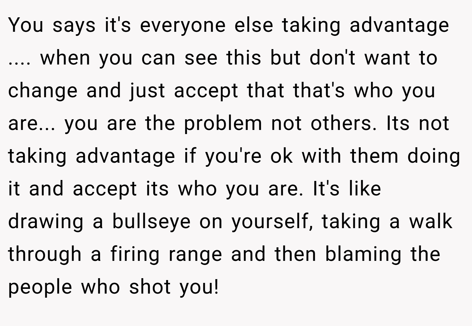 You says it's everyone else taking advantage .... when you can see this but don't want to change and just accept that that's who you are... you are the problem not others. Its not taking advantage if you're ok with them doing it and accept its who you are. It's like drawing a bullseye on yourself, taking a walk through a firing range and then blaming the people who shot you!
