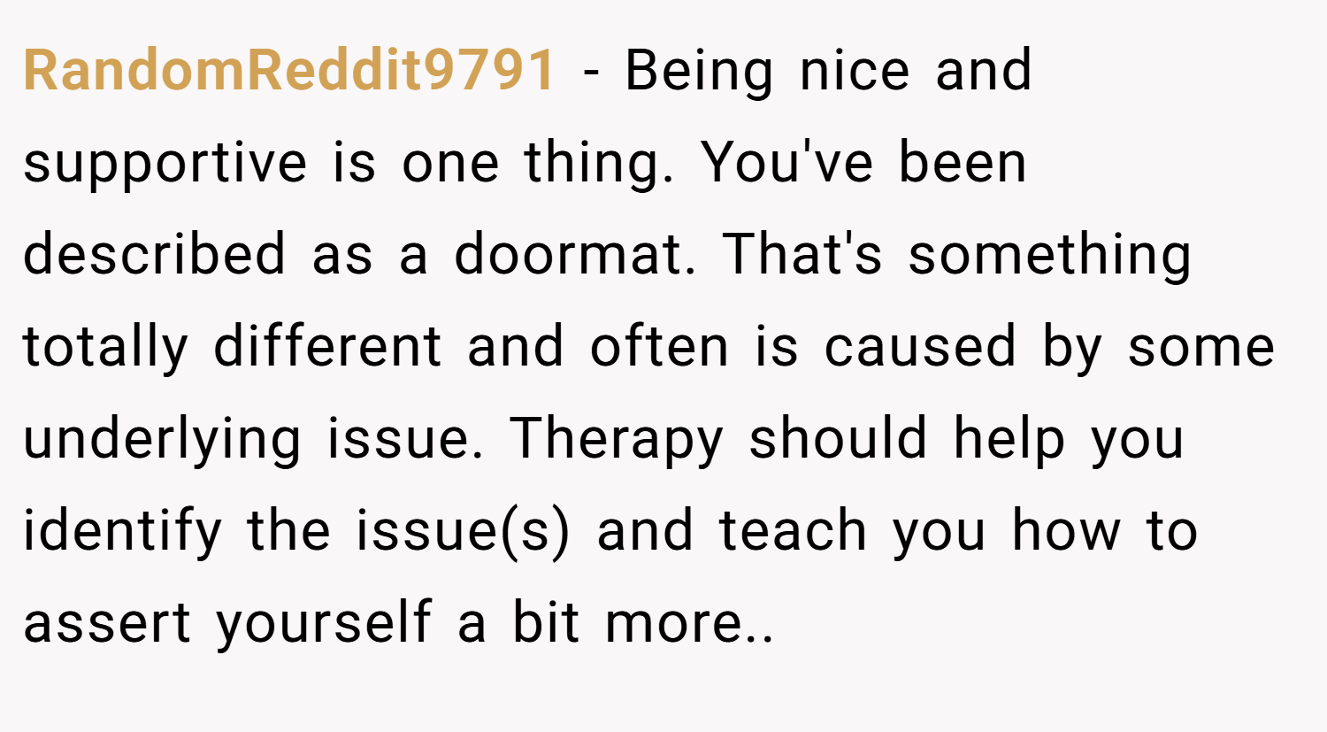 RandomReddit9791 − Being nice and supportive is one thing. You've been described as a doormat. That's something totally different and often is caused by some underlying issue. Therapy should help you identify the issue(s) and teach you how to assert yourself a bit more..  