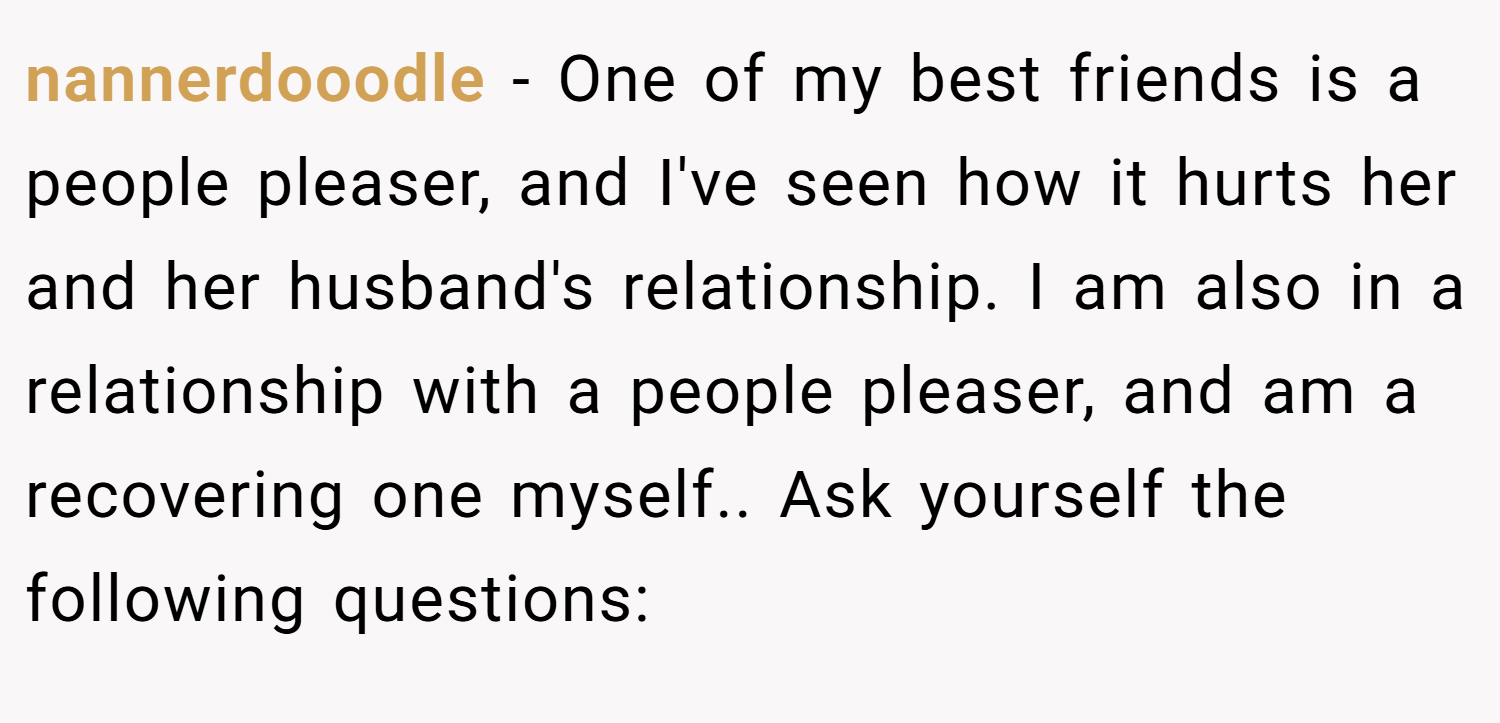 nannerdooodle − One of my best friends is a people pleaser, and I've seen how it hurts her and her husband's relationship. I am also in a relationship with a people pleaser, and am a recovering one myself.. Ask yourself the following questions: