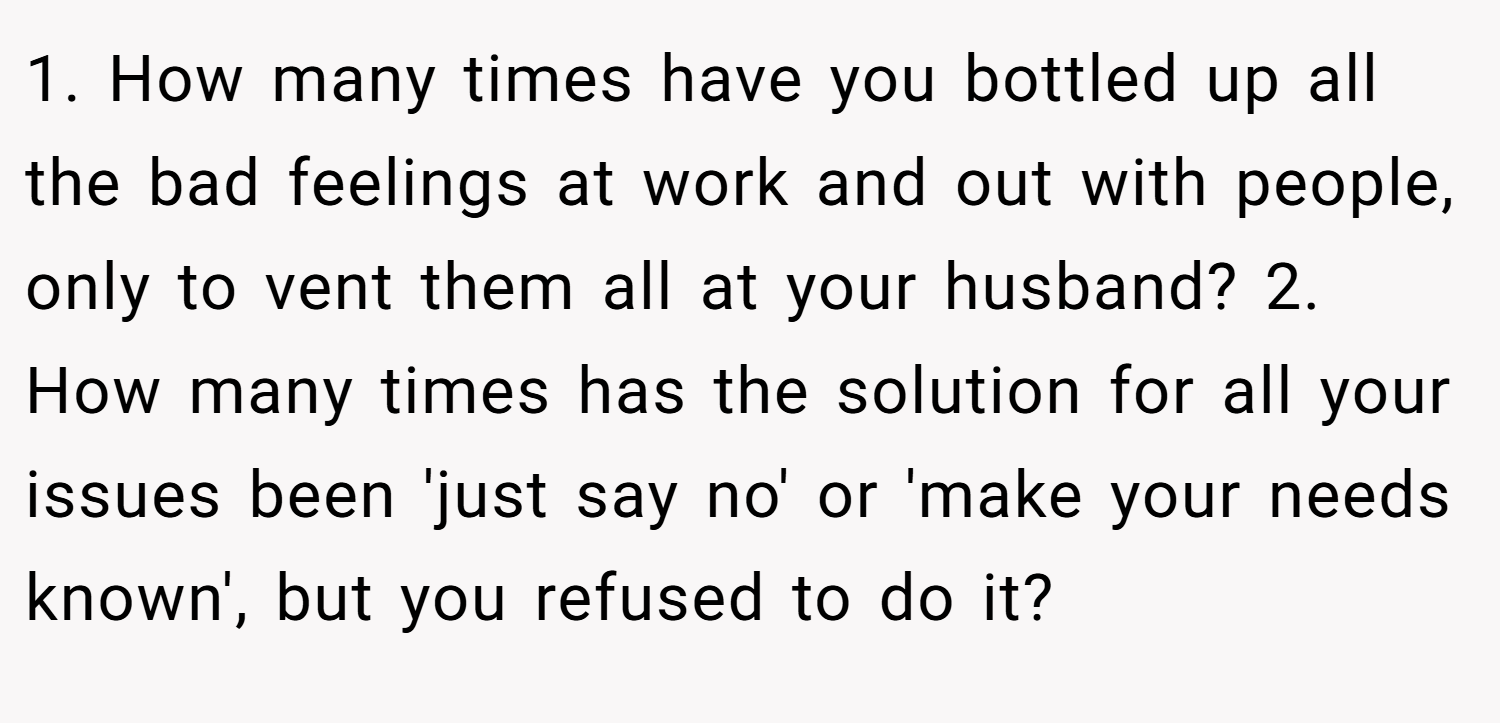 1. How many times have you bottled up all the bad feelings at work and out with people, only to vent them all at your husband? 2. How many times has the solution for all your issues been 'just say no' or 'make your needs known', but you refused to do it?