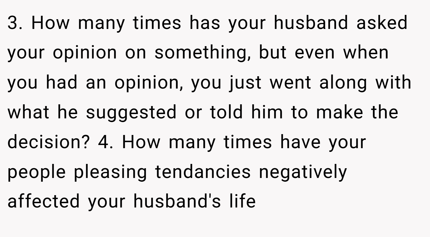 3. How many times has your husband asked your opinion on something, but even when you had an opinion, you just went along with what he suggested or told him to make the decision? 4. How many times have your people pleasing tendancies negatively affected your husband's life