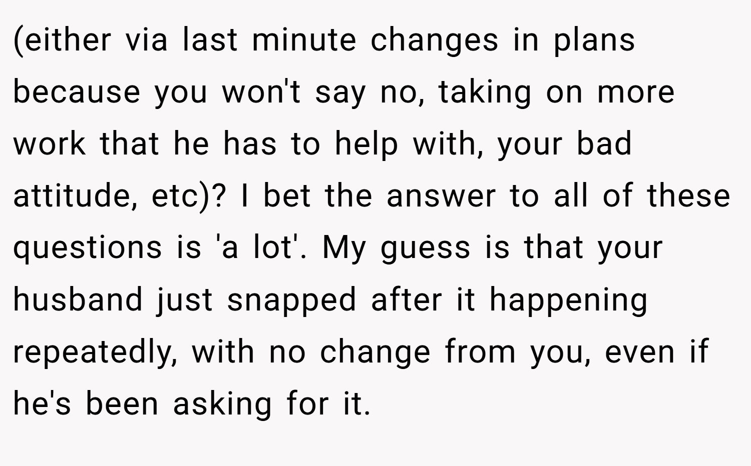 (either via last minute changes in plans because you won't say no, taking on more work that he has to help with, your bad attitude, etc)? I bet the answer to all of these questions is 'a lot'. My guess is that your husband just snapped after it happening repeatedly, with no change from you, even if he's been asking for it.