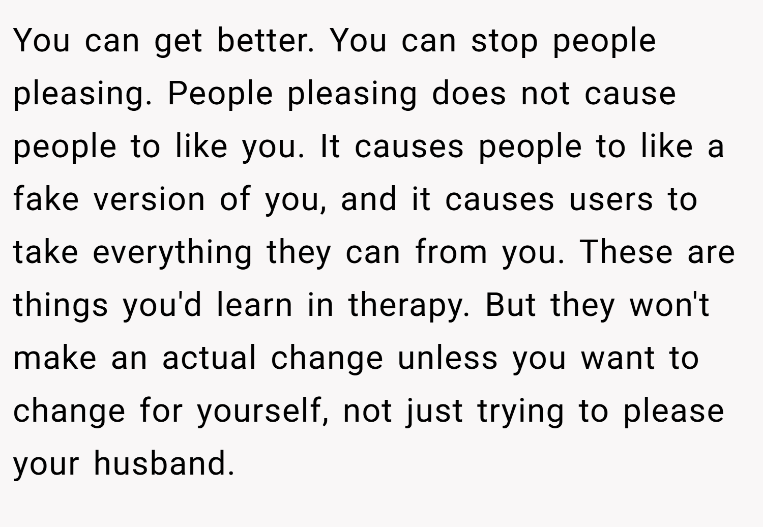 You can get better. You can stop people pleasing. People pleasing does not cause people to like you. It causes people to like a fake version of you, and it causes users to take everything they can from you. These are things you'd learn in therapy. But they won't make an actual change unless you want to change for yourself, not just trying to please your husband.