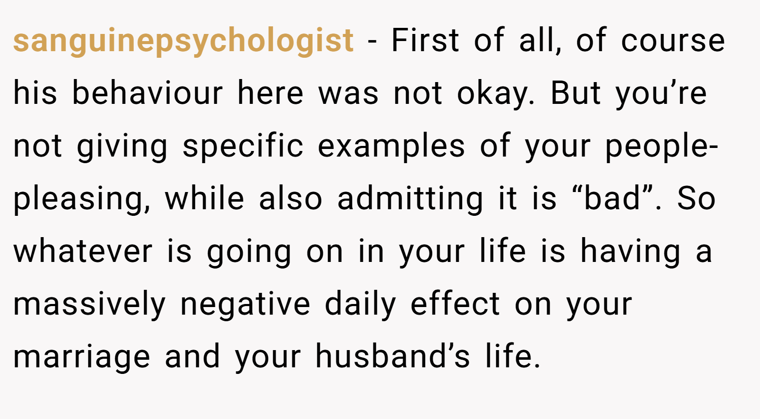 sanguinepsychologist − First of all, of course his behaviour here was not okay. But you’re not giving specific examples of your people-pleasing, while also admitting it is “bad”. So whatever is going on in your life is having a massively negative daily effect on your marriage and your husband’s life.