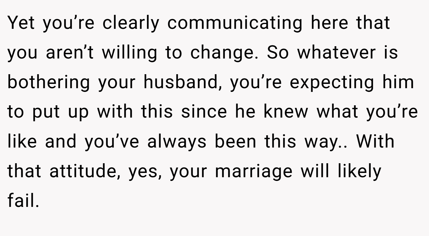 Yet you’re clearly communicating here that you aren’t willing to change. So whatever is bothering your husband, you’re expecting him to put up with this since he knew what you’re like and you’ve always been this way.. With that attitude, yes, your marriage will likely fail.