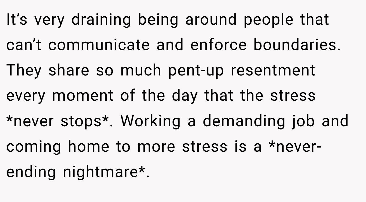 It’s very draining being around people that can’t communicate and enforce boundaries. They share so much pent-up resentment every moment of the day that the stress *never stops*. Working a demanding job and coming home to more stress is a *never-ending nightmare*.