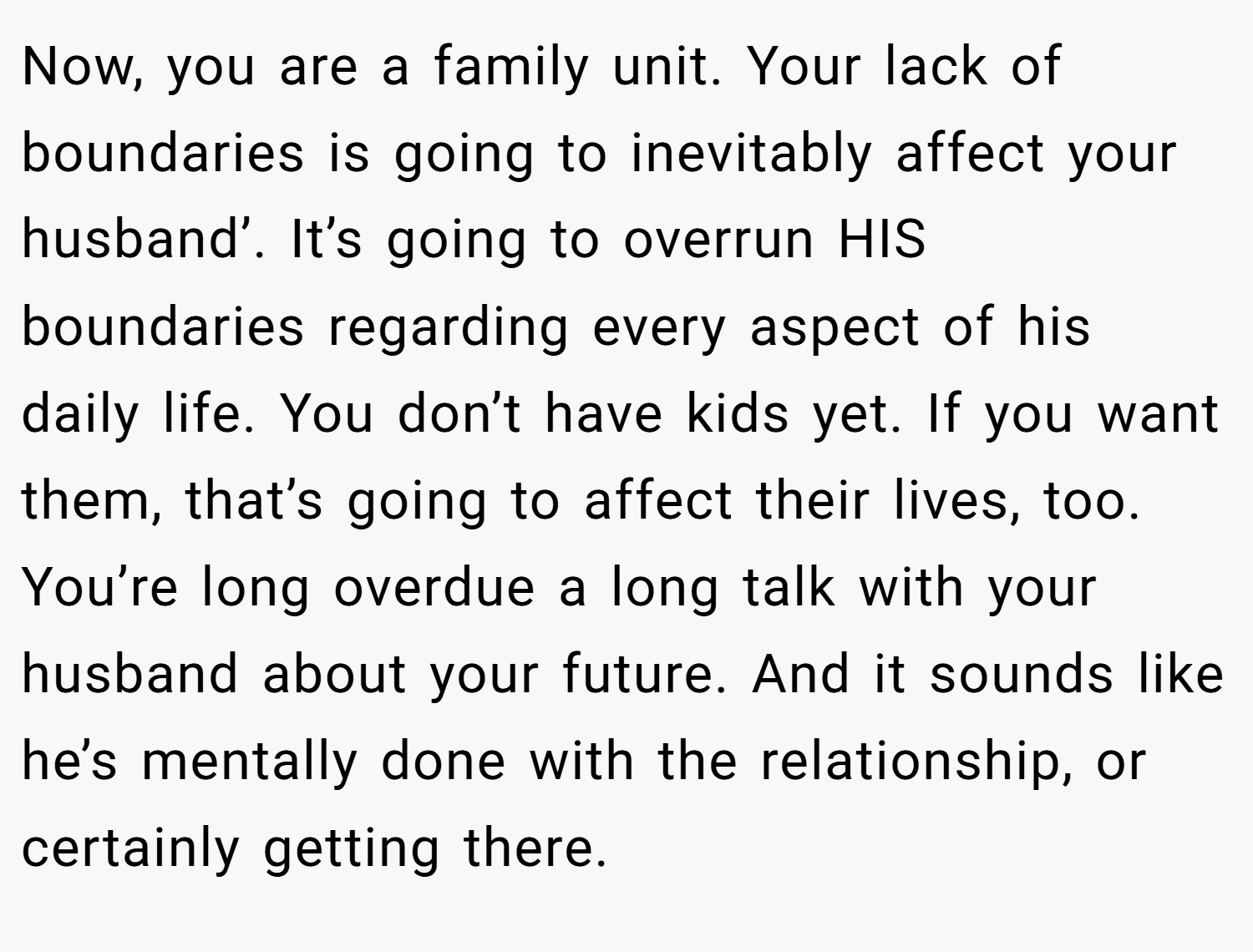 Now, you are a family unit. Your lack of boundaries is going to inevitably affect your husband’. It’s going to overrun HIS boundaries regarding every aspect of his daily life. You don’t have kids yet. If you want them, that’s going to affect their lives, too. You’re long overdue a long talk with your husband about your future. And it sounds like he’s mentally done with the relationship, or certainly getting there.