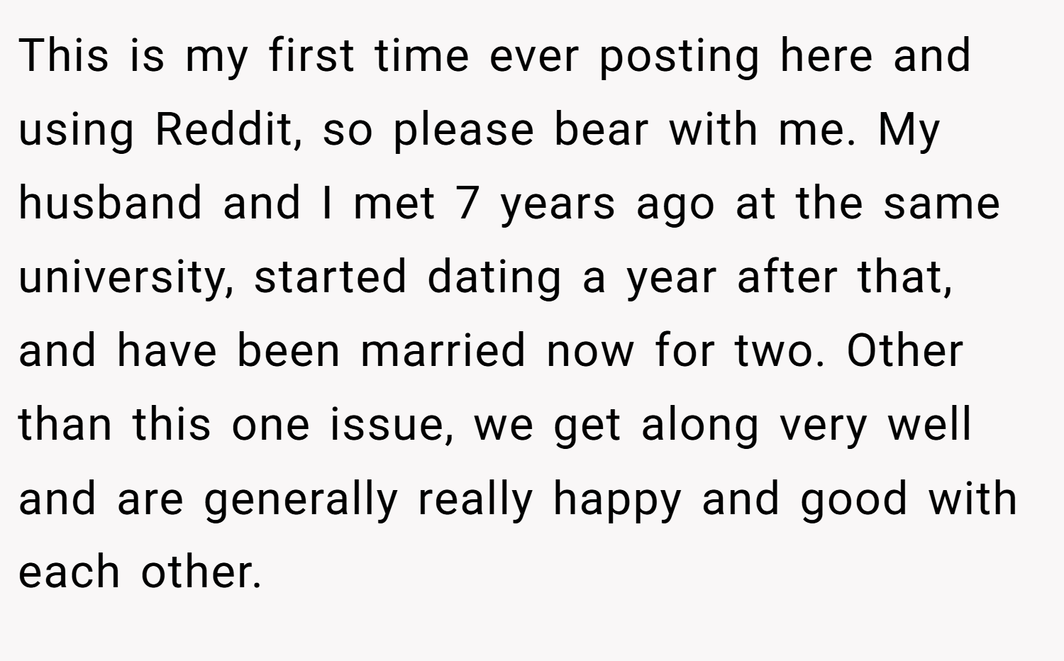 This is my first time ever posting here and using Reddit, so please bear with me. My husband and I met 7 years ago at the same university, started dating a year after that, and have been married now for two. Other than this one issue, we get along very well and are generally really happy and good with each other.