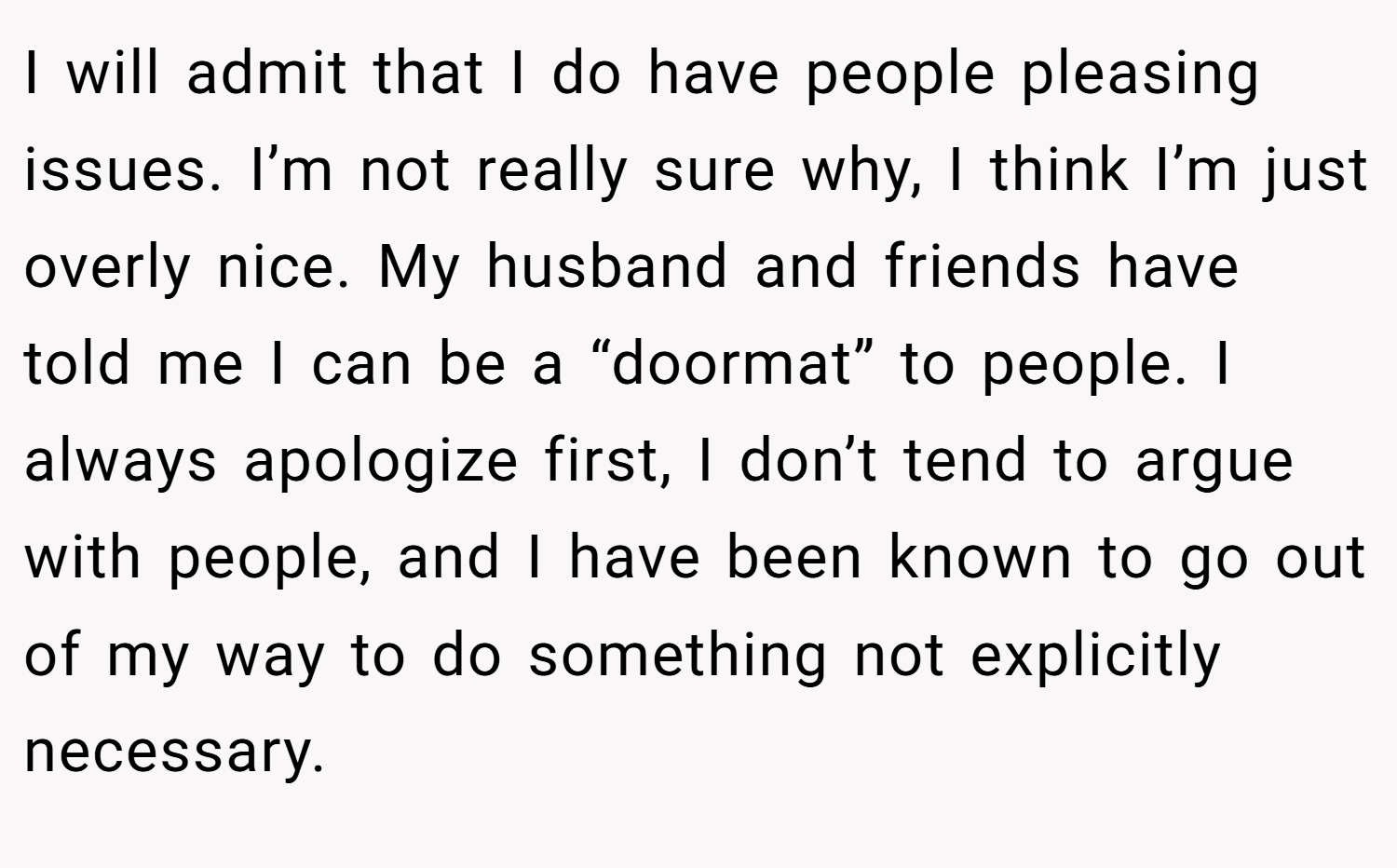 I will admit that I do have people pleasing issues. I’m not really sure why, I think I’m just overly nice. My husband and friends have told me I can be a “doormat” to people. I always apologize first, I don’t tend to argue with people, and I have been known to go out of my way to do something not explicitly necessary.