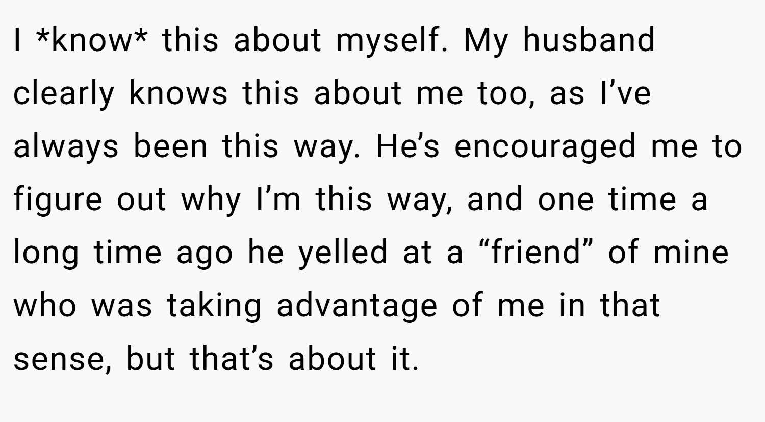 I *know* this about myself. My husband clearly knows this about me too, as I’ve always been this way. He’s encouraged me to figure out why I’m this way, and one time a long time ago he yelled at a “friend” of mine who was taking advantage of me in that sense, but that’s about it.
