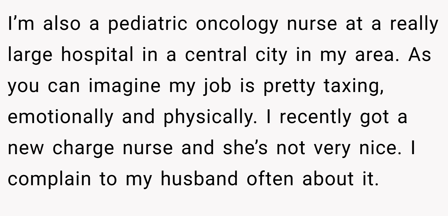 I’m also a pediatric oncology nurse at a really large hospital in a central city in my area. As you can imagine my job is pretty taxing, emotionally and physically. I recently got a new charge nurse and she’s not very nice. I complain to my husband often about it.