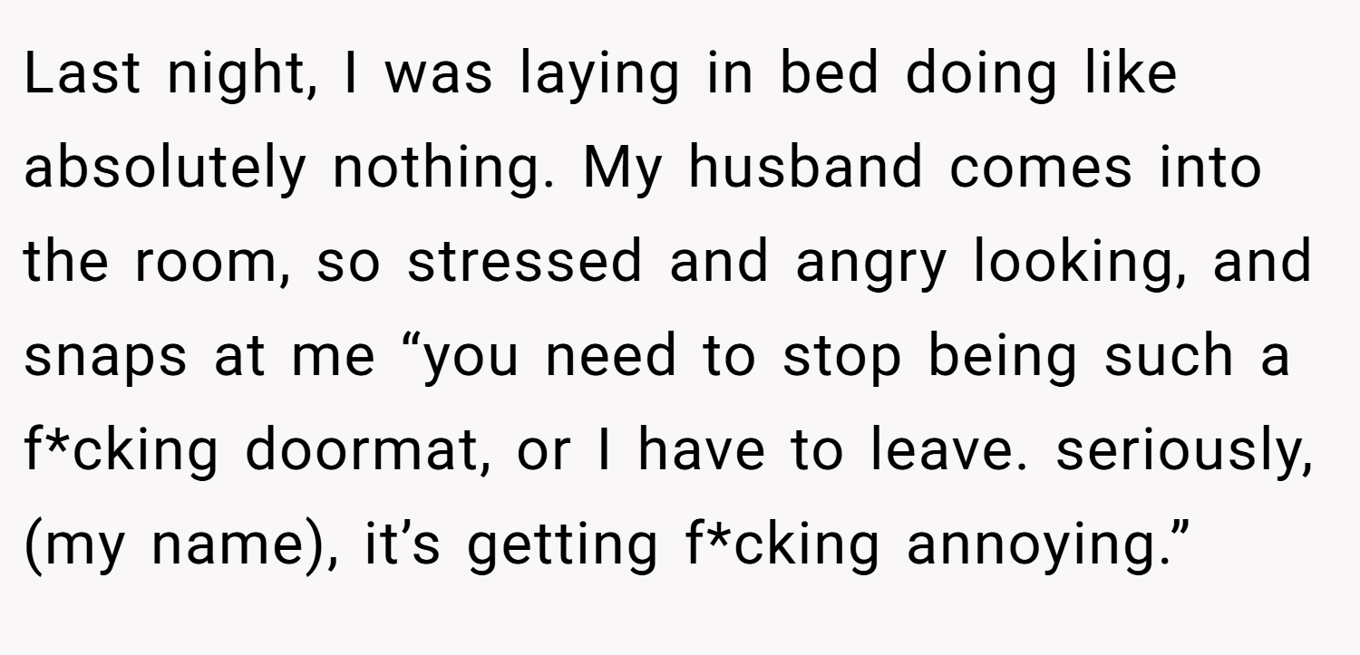 Last night, I was laying in bed doing like absolutely nothing. My husband comes into the room, so stressed and angry looking, and snaps at me “you need to stop being such a f*cking doormat, or I have to leave. seriously, (my name), it’s getting f*cking annoying.”