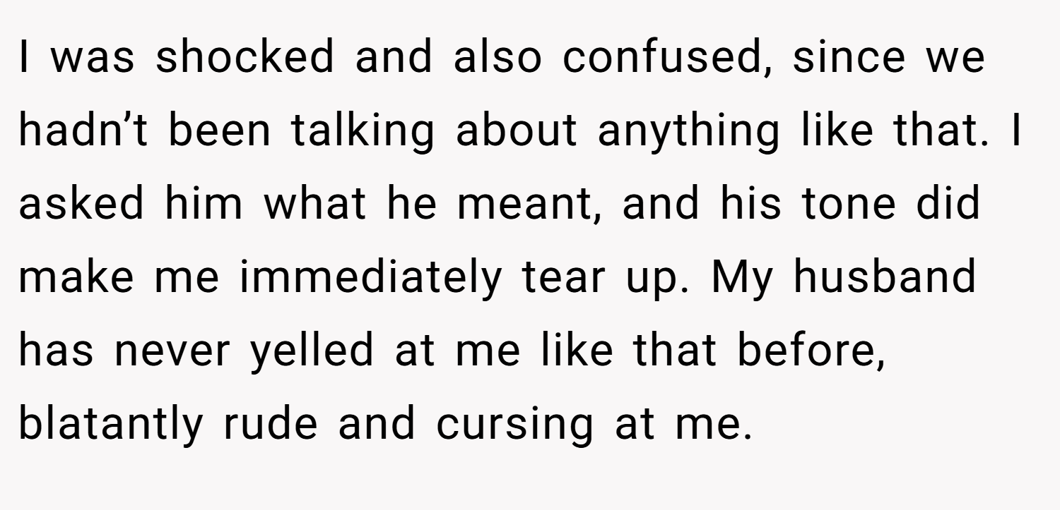 I was shocked and also confused, since we hadn’t been talking about anything like that. I asked him what he meant, and his tone did make me immediately tear up. My husband has never yelled at me like that before, blatantly rude and cursing at me.