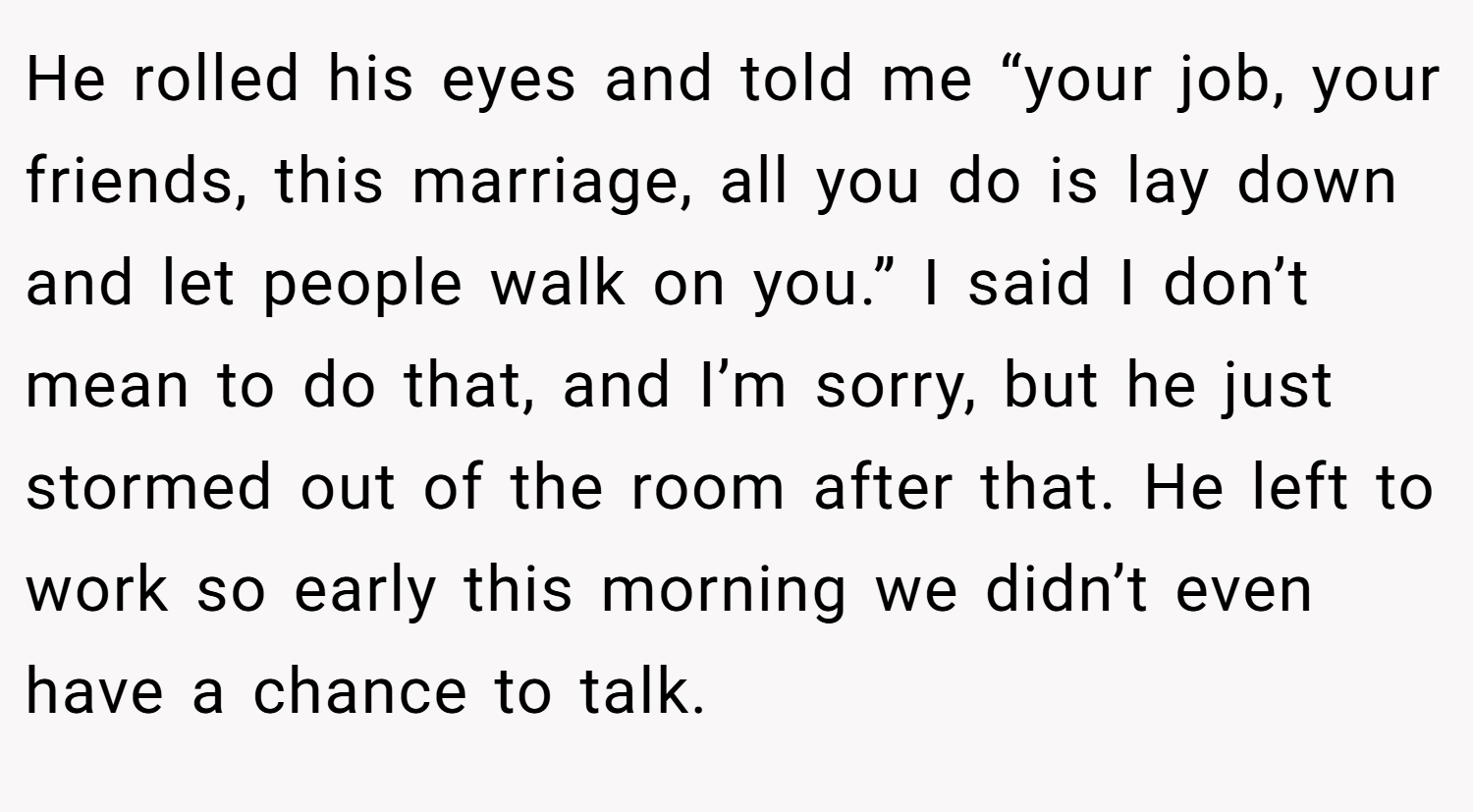 He rolled his eyes and told me “your job, your friends, this marriage, all you do is lay down and let people walk on you.” I said I don’t mean to do that, and I’m sorry, but he just stormed out of the room after that. He left to work so early this morning we didn’t even have a chance to talk.