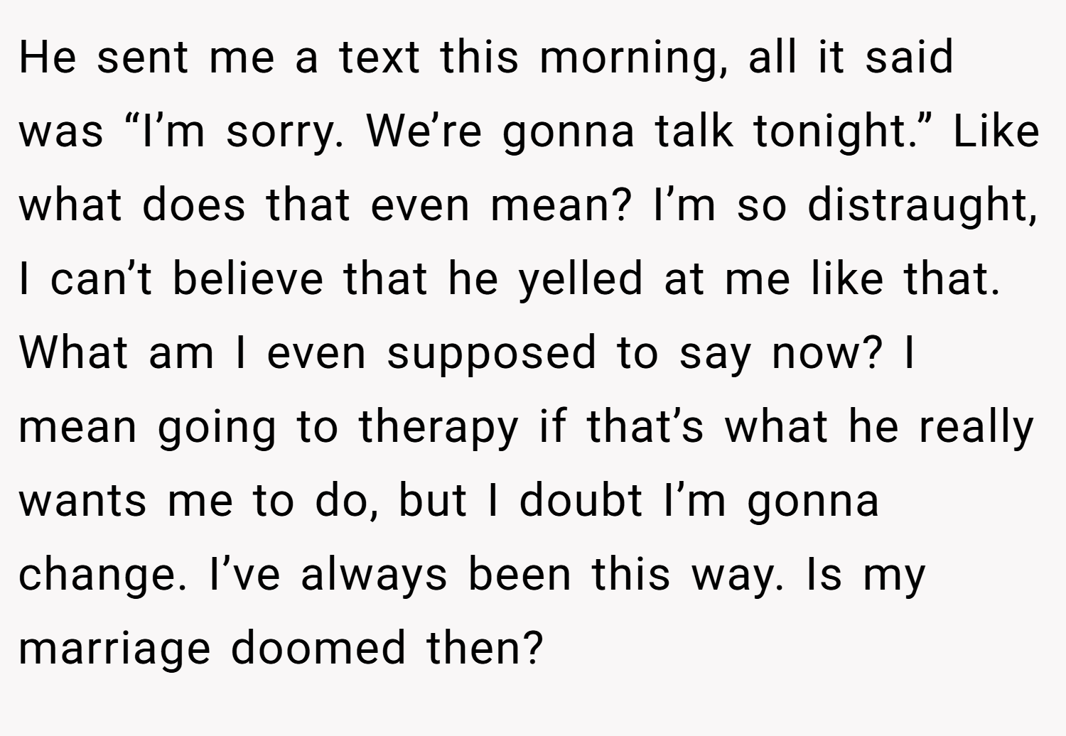 He sent me a text this morning, all it said was “I’m sorry. We’re gonna talk tonight.” Like what does that even mean? I’m so distraught, I can’t believe that he yelled at me like that. What am I even supposed to say now? I mean going to therapy if that’s what he really wants me to do, but I doubt I’m gonna change. I’ve always been this way. Is my marriage doomed then?
