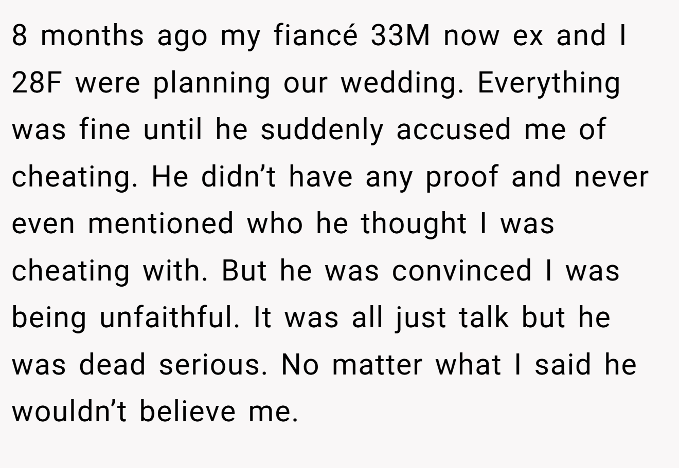 8 months ago my fiancé 33M now ex and I 28F were planning our wedding. Everything was fine until he suddenly accused me of cheating. He didn’t have any proof and never even mentioned who he thought I was cheating with. But he was convinced I was being unfaithful. It was all just talk but he was dead serious. No matter what I said he wouldn’t believe me.