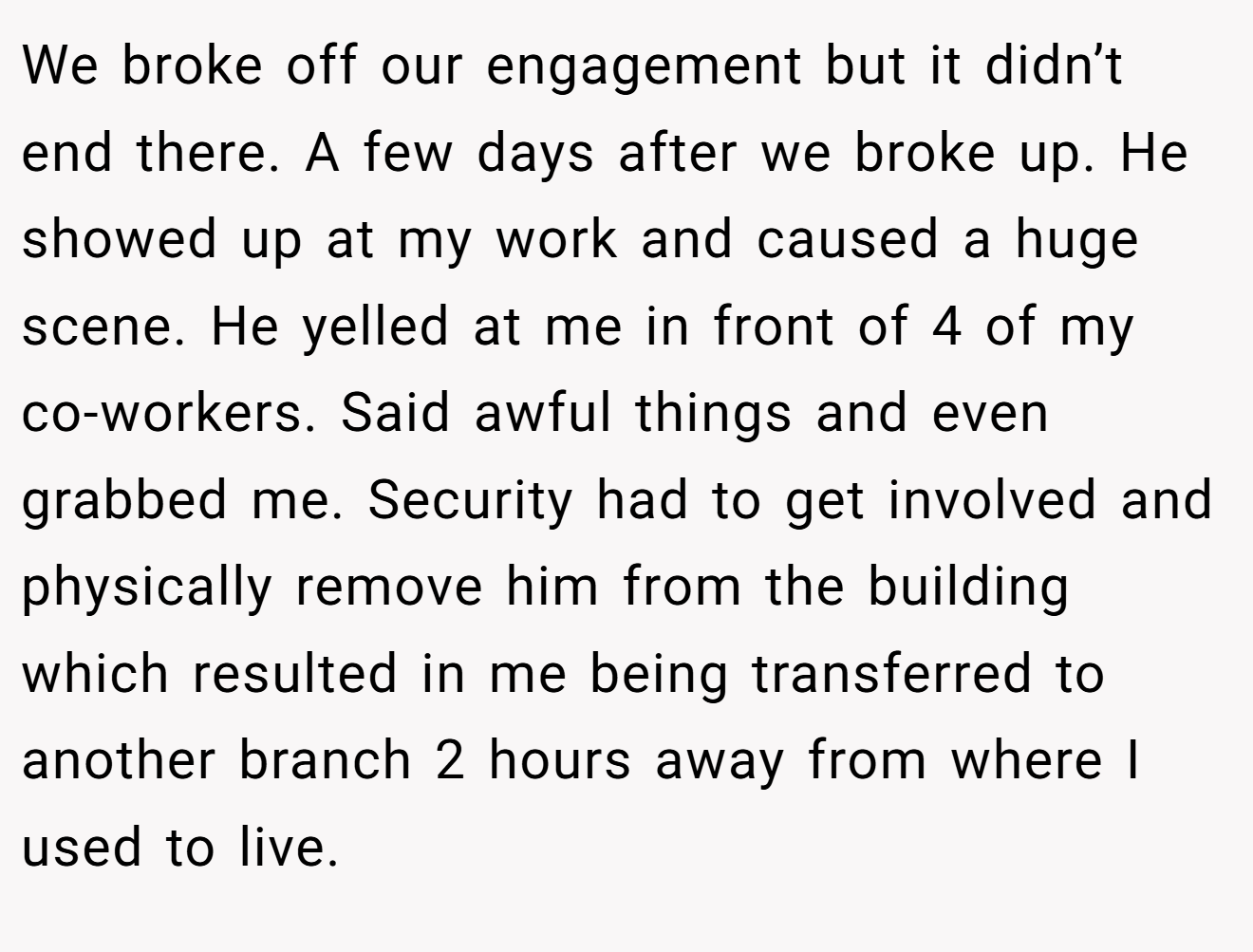 We broke off our engagement but it didn’t end there. A few days after we broke up. He showed up at my work and caused a huge scene. He yelled at me in front of 4 of my co-workers. Said awful things and even grabbed me. Security had to get involved and physically remove him from the building which resulted in me being transferred to another branch 2 hours away from where I used to live.