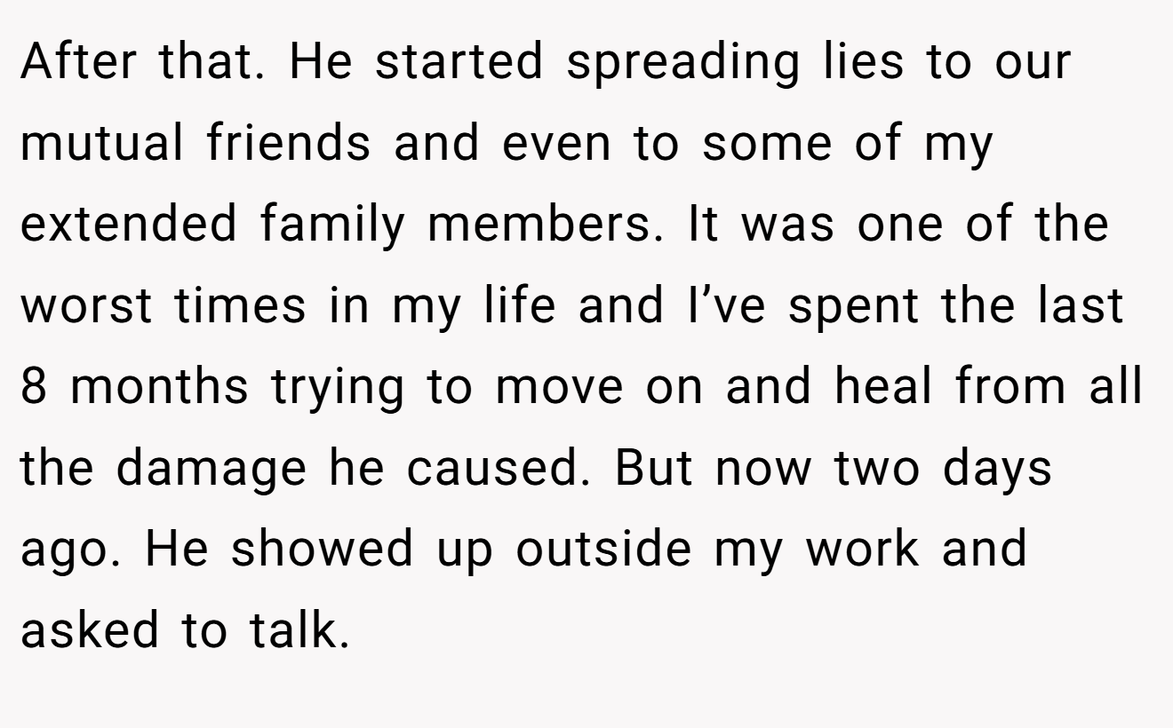 After that. He started spreading lies to our mutual friends and even to some of my extended family members. It was one of the worst times in my life and I’ve spent the last 8 months trying to move on and heal from all the damage he caused. But now two days ago. He showed up outside my work and asked to talk.