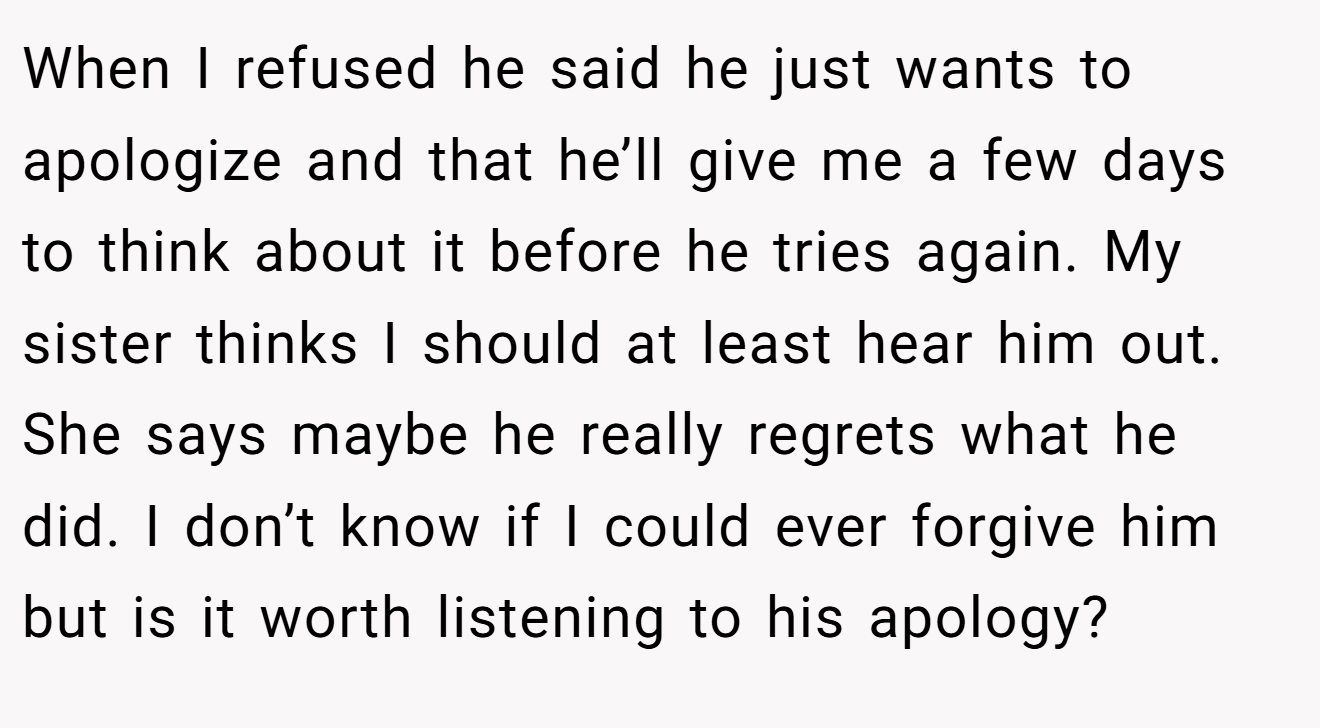 When I refused he said he just wants to apologize and that he’ll give me a few days to think about it before he tries again. My sister thinks I should at least hear him out. She says maybe he really regrets what he did. I don’t know if I could ever forgive him but is it worth listening to his apology?