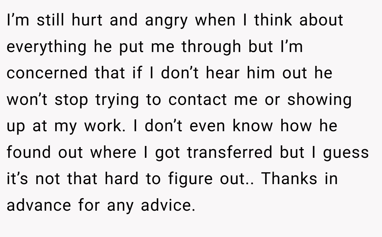 I’m still hurt and angry when I think about everything he put me through but I’m concerned that if I don’t hear him out he won’t stop trying to contact me or showing up at my work. I don’t even know how he found out where I got transferred but I guess it’s not that hard to figure out.. Thanks in advance for any advice.