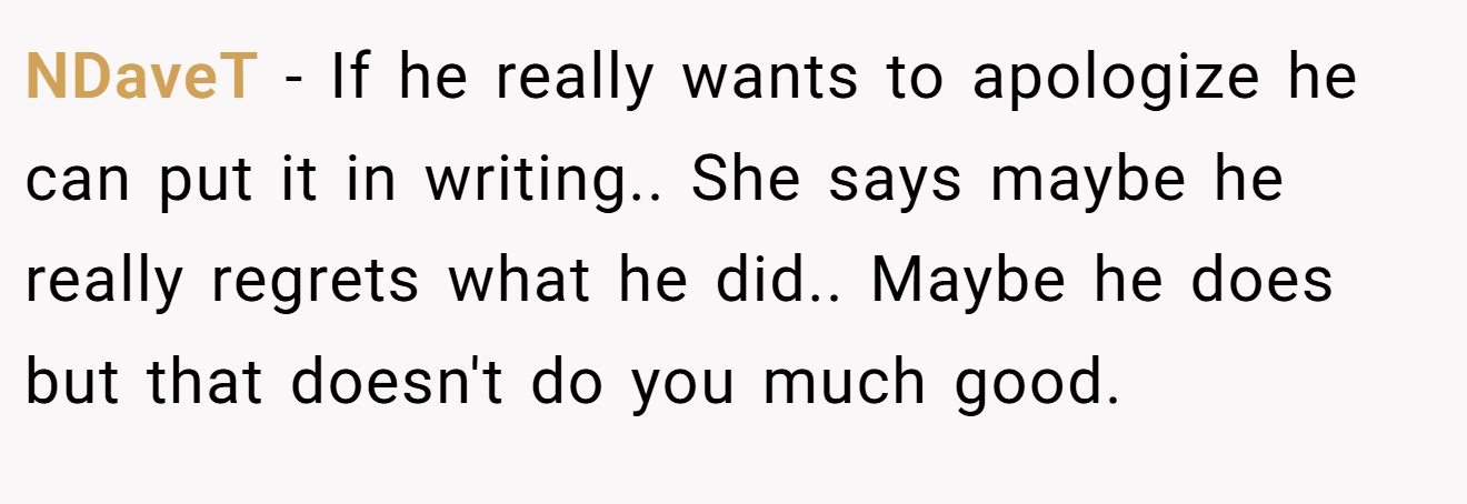 NDaveT − If he really wants to apologize he can put it in writing.. She says maybe he really regrets what he did.. Maybe he does but that doesn't do you much good.