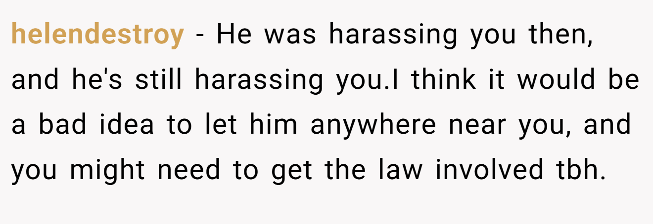 helendestroy − He was harassing you then, and he's still harassing you.I think it would be a bad idea to let him anywhere near you, and you might need to get the law involved tbh.