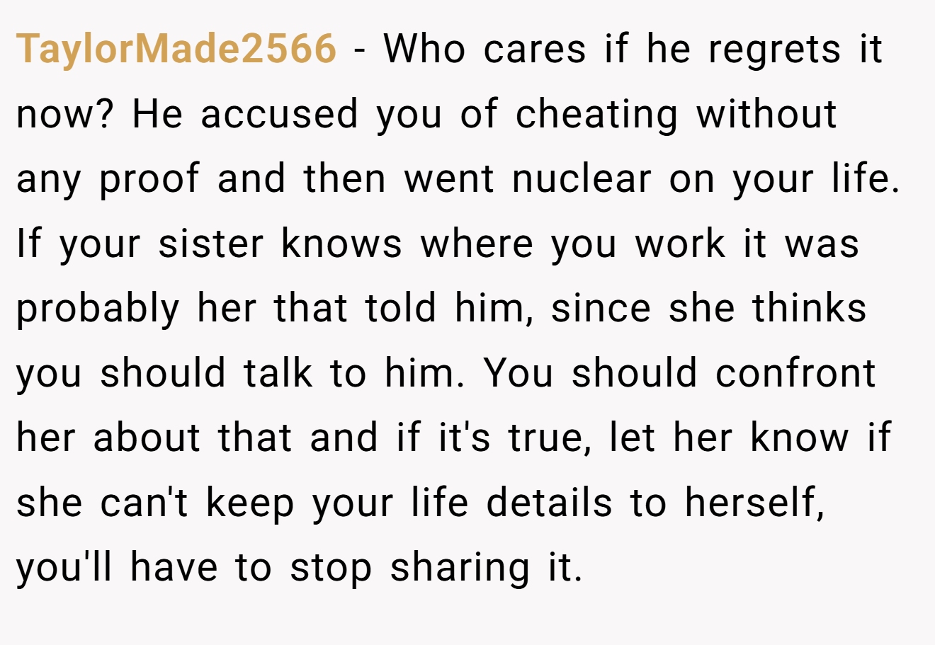 TaylorMade2566 − Who cares if he regrets it now? He accused you of cheating without any proof and then went nuclear on your life. If your sister knows where you work it was probably her that told him, since she thinks you should talk to him. You should confront her about that and if it's true, let her know if she can't keep your life details to herself, you'll have to stop sharing it.