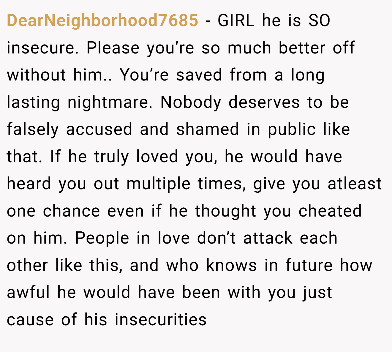 DearNeighborhood7685 − GIRL he is SO insecure. Please you’re so much better off without him.. You’re saved from a long lasting nightmare. Nobody deserves to be falsely accused and shamed in public like that. If he truly loved you, he would have heard you out multiple times, give you atleast one chance even if he thought you cheated on him. People in love don’t attack each other like this, and who knows in future how awful he would have been with you just cause of his insecurities