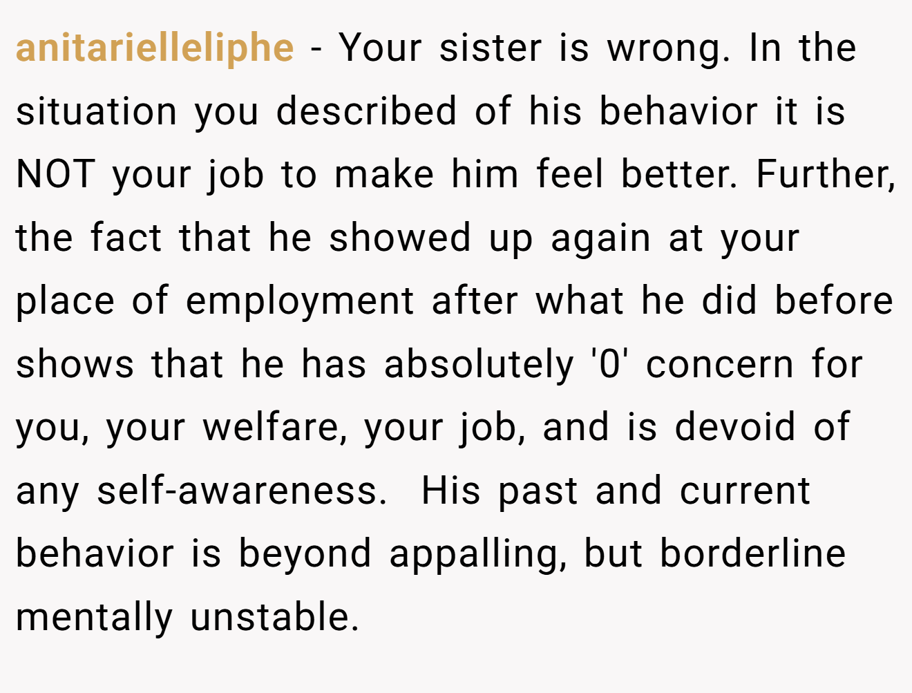 anitarielleliphe − Your sister is wrong. In the situation you described of his behavior it is NOT your job to make him feel better. Further, the fact that he showed up again at your place of employment after what he did before shows that he has absolutely '0' concern for you, your welfare, your job, and is devoid of any self-awareness.  His past and current behavior is beyond appalling, but borderline mentally unstable.