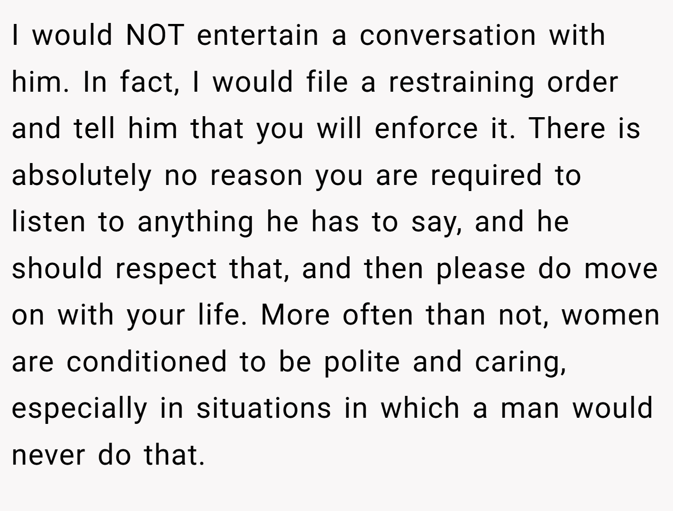 I would NOT entertain a conversation with him. In fact, I would file a restraining order and tell him that you will enforce it. There is absolutely no reason you are required to listen to anything he has to say, and he should respect that, and then please do move on with your life. More often than not, women are conditioned to be polite and caring, especially in situations in which a man would never do that.
