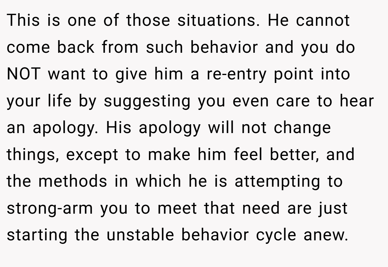 This is one of those situations. He cannot come back from such behavior and you do NOT want to give him a re-entry point into your life by suggesting you even care to hear an apology. His apology will not change things, except to make him feel better, and the methods in which he is attempting to strong-arm you to meet that need are just starting the unstable behavior cycle anew.