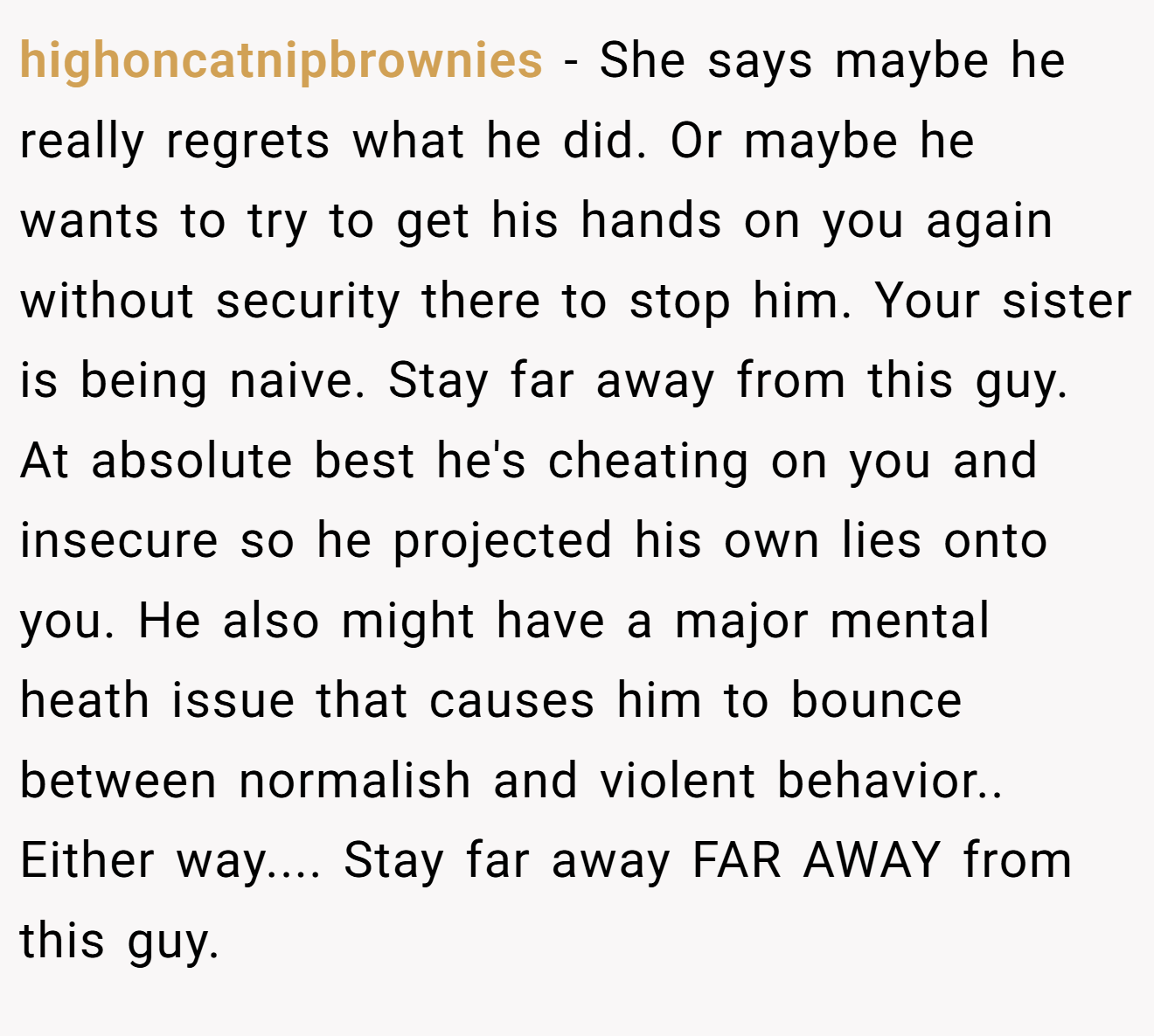highoncatnipbrownies − She says maybe he really regrets what he did. Or maybe he wants to try to get his hands on you again without security there to stop him. Your sister is being naive. Stay far away from this guy. At absolute best he's cheating on you and insecure so he projected his own lies onto you. He also might have a major mental heath issue that causes him to bounce between normalish and violent behavior.. Either way.... Stay far away FAR AWAY from this guy.