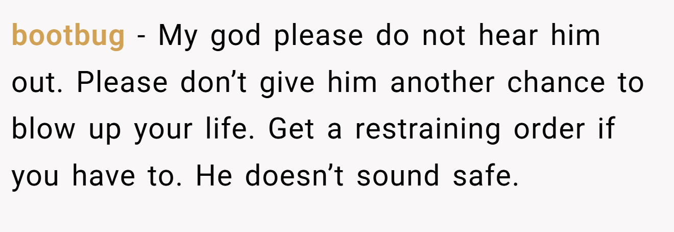 bootbug − My god please do not hear him out. Please don’t give him another chance to blow up your life. Get a restraining order if you have to. He doesn’t sound safe.