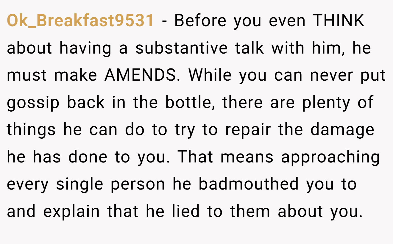 Ok_Breakfast9531 − Before you even THINK about having a substantive talk with him, he must make AMENDS. While you can never put gossip back in the bottle, there are plenty of things he can do to try to repair the damage he has done to you. That means approaching every single person he badmouthed you to and explain that he lied to them about you.