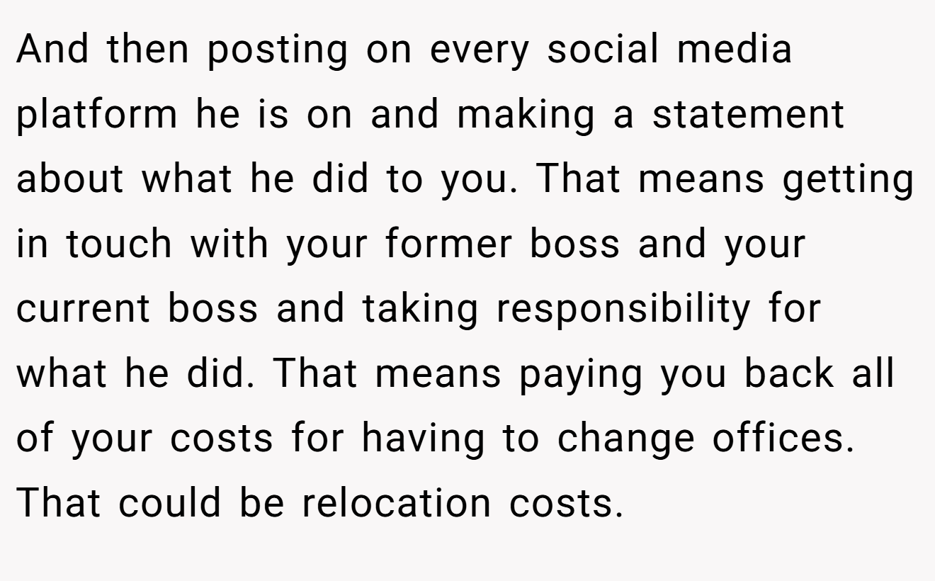 And then posting on every social media platform he is on and making a statement about what he did to you. That means getting in touch with your former boss and your current boss and taking responsibility for what he did. That means paying you back all of your costs for having to change offices. That could be relocation costs.