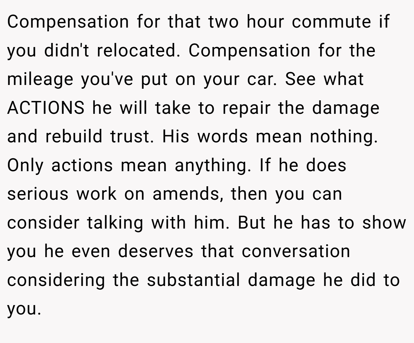 Compensation for that two hour commute if you didn't relocated. Compensation for the mileage you've put on your car. See what ACTIONS he will take to repair the damage and rebuild trust. His words mean nothing. Only actions mean anything. If he does serious work on amends, then you can consider talking with him. But he has to show you he even deserves that conversation considering the substantial damage he did to you.
