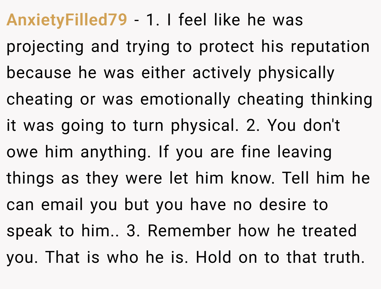 AnxietyFilled79 − 1. I feel like he was projecting and trying to protect his reputation because he was either actively physically cheating or was emotionally cheating thinking it was going to turn physical. 2. You don't owe him anything. If you are fine leaving things as they were let him know. Tell him he can email you but you have no desire to speak to him.. 3. Remember how he treated you. That is who he is. Hold on to that truth.
