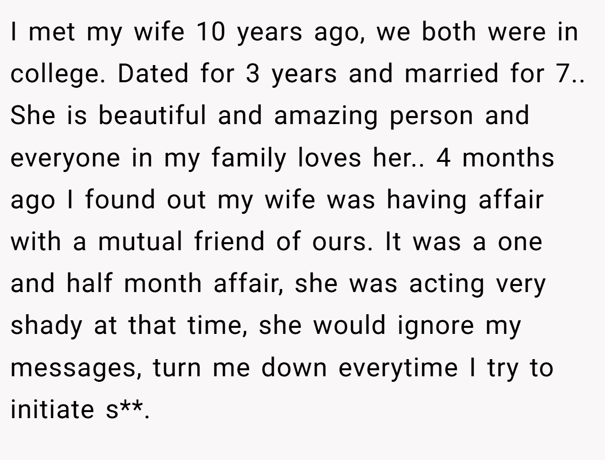 I met my wife 10 years ago, we both were in college. Dated for 3 years and married for 7.. She is beautiful and amazing person and everyone in my family loves her.. 4 months ago I found out my wife was having affair with a mutual friend of ours. It was a one and half month affair, she was acting very shady at that time, she would ignore my messages, turn me down everytime I try to initiate s**.