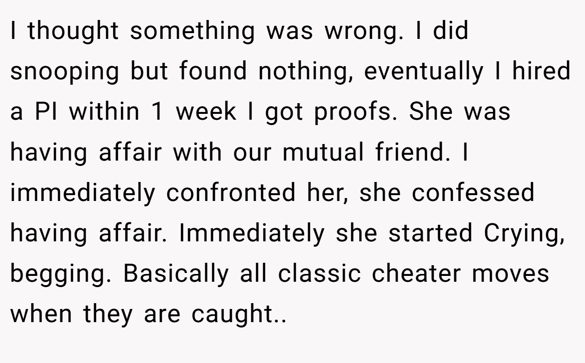 I thought something was wrong. I did snooping but found nothing, eventually I hired a PI within 1 week I got proofs. She was having affair with our mutual friend. I immediately confronted her, she confessed having affair. Immediately she started Crying, begging. Basically all classic cheater moves when they are caught..