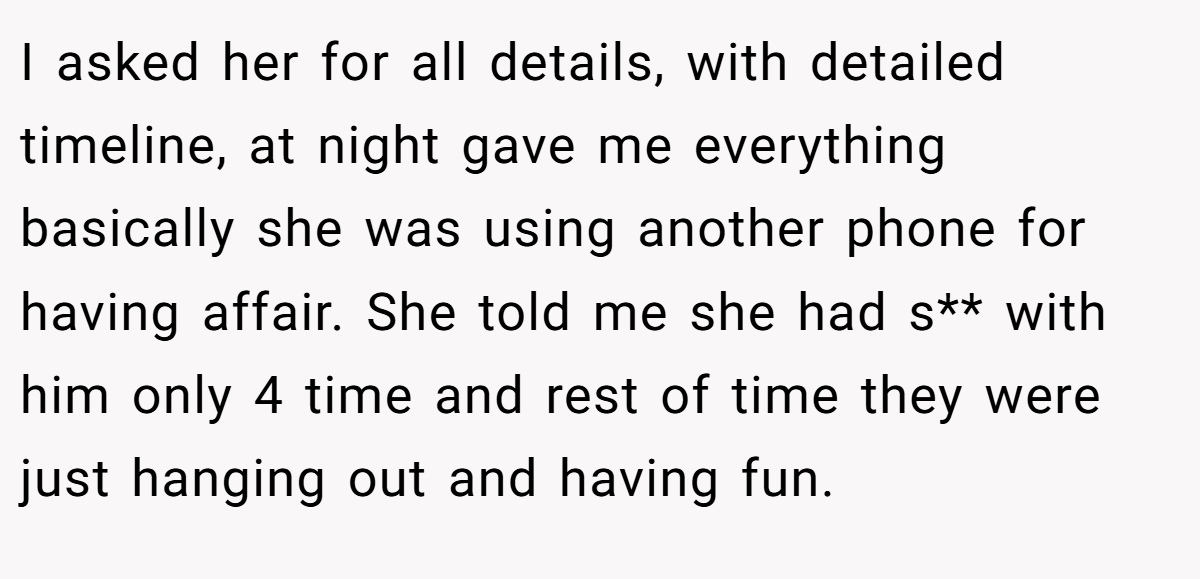 I asked her for all details, with detailed timeline, at night gave me everything basically she was using another phone for having affair. She told me she had s** with him only 4 time and rest of time they were just hanging out and having fun.